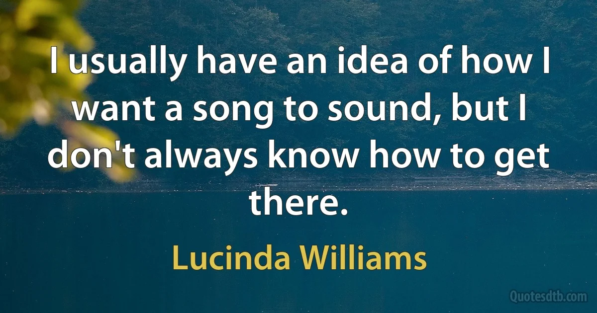 I usually have an idea of how I want a song to sound, but I don't always know how to get there. (Lucinda Williams)