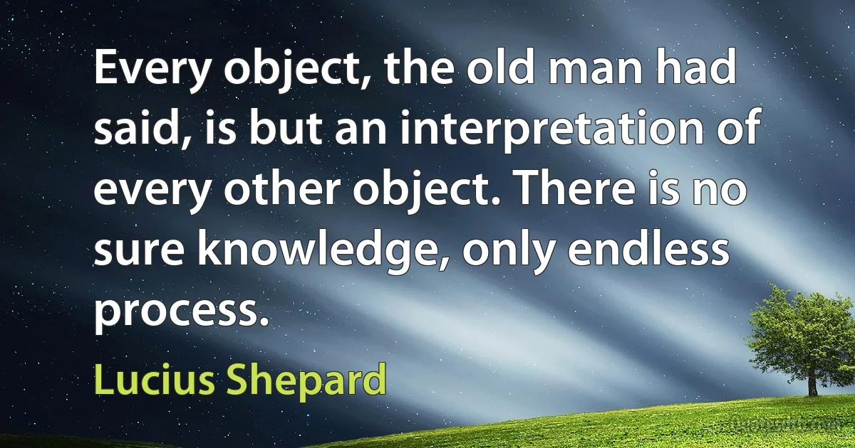 Every object, the old man had said, is but an interpretation of every other object. There is no sure knowledge, only endless process. (Lucius Shepard)