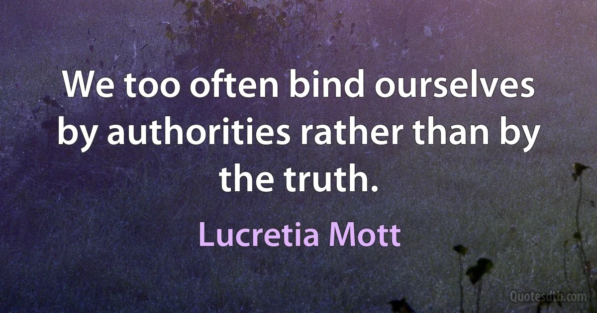 We too often bind ourselves by authorities rather than by the truth. (Lucretia Mott)