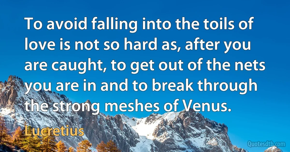 To avoid falling into the toils of love is not so hard as, after you are caught, to get out of the nets you are in and to break through the strong meshes of Venus. (Lucretius)