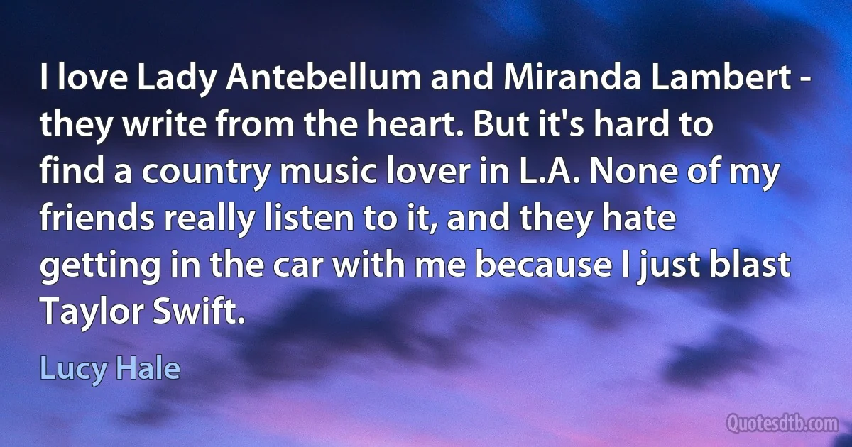 I love Lady Antebellum and Miranda Lambert - they write from the heart. But it's hard to find a country music lover in L.A. None of my friends really listen to it, and they hate getting in the car with me because I just blast Taylor Swift. (Lucy Hale)