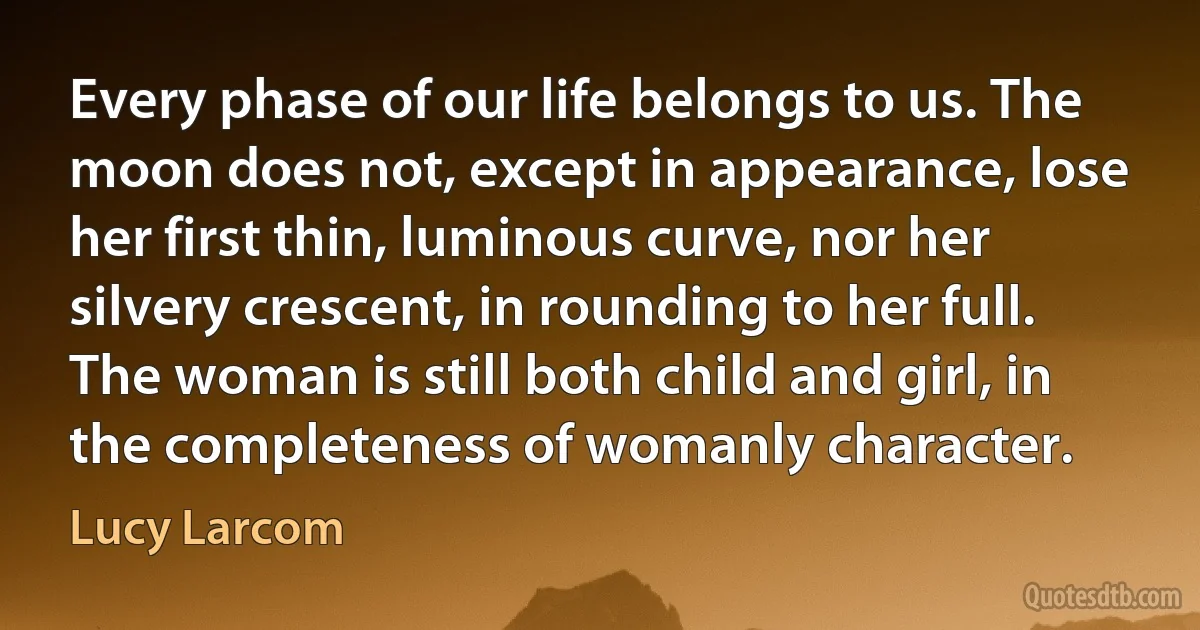 Every phase of our life belongs to us. The moon does not, except in appearance, lose her first thin, luminous curve, nor her silvery crescent, in rounding to her full. The woman is still both child and girl, in the completeness of womanly character. (Lucy Larcom)