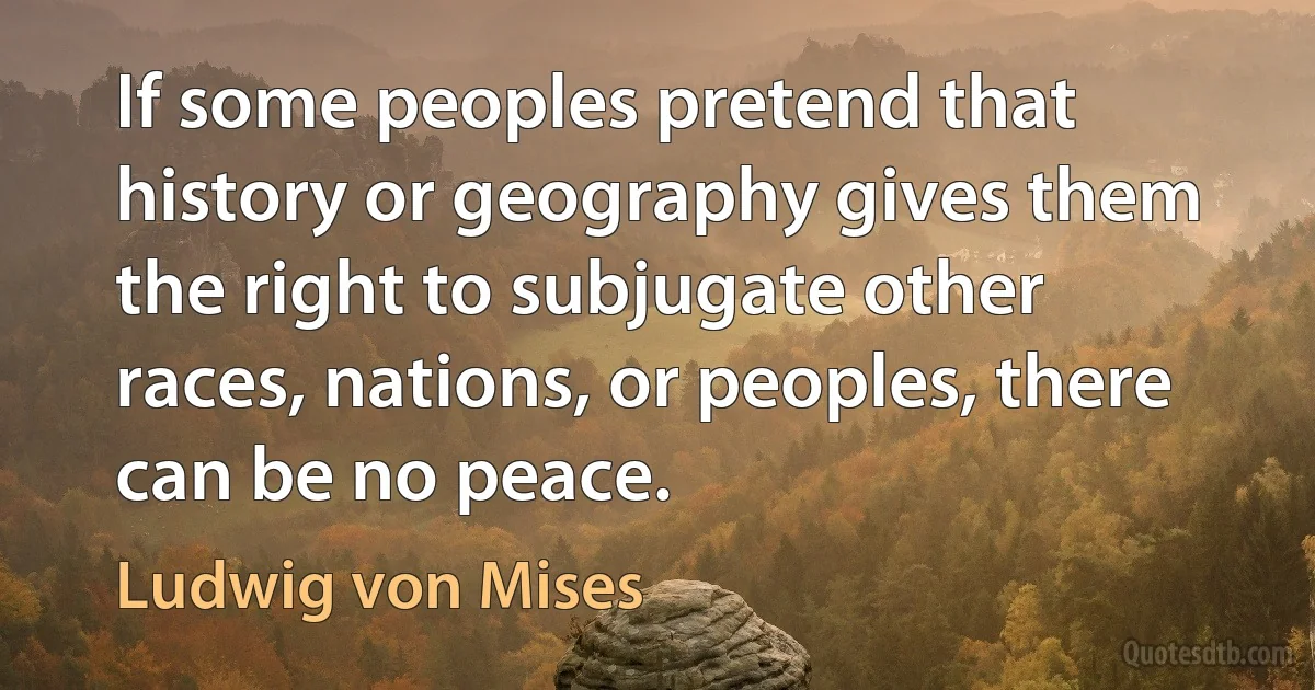 If some peoples pretend that history or geography gives them the right to subjugate other races, nations, or peoples, there can be no peace. (Ludwig von Mises)