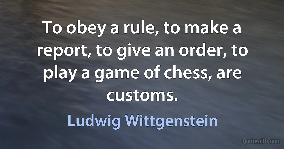 To obey a rule, to make a report, to give an order, to play a game of chess, are customs. (Ludwig Wittgenstein)