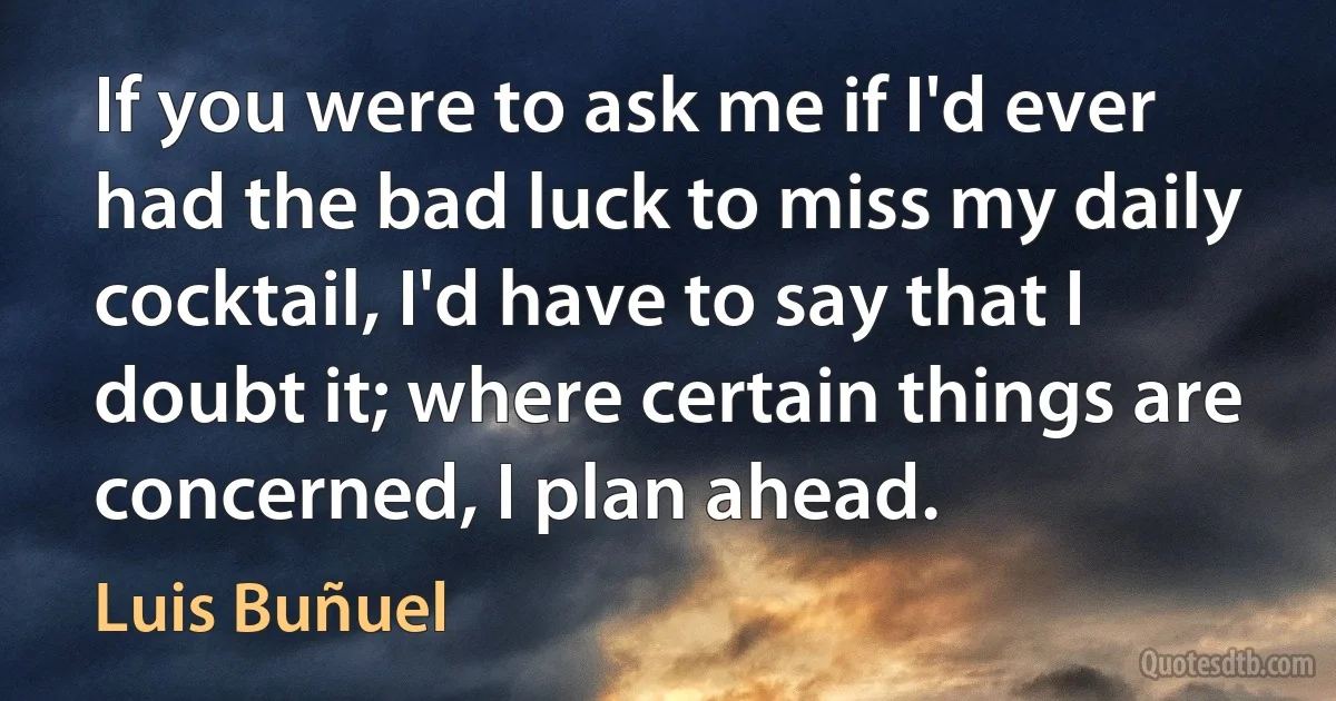 If you were to ask me if I'd ever had the bad luck to miss my daily cocktail, I'd have to say that I doubt it; where certain things are concerned, I plan ahead. (Luis Buñuel)