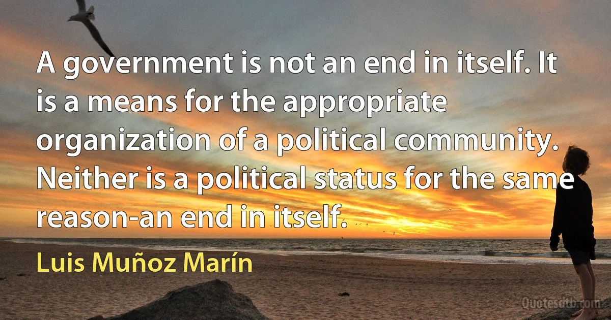 A government is not an end in itself. It is a means for the appropriate organization of a political community. Neither is a political status for the same reason-an end in itself. (Luis Muñoz Marín)