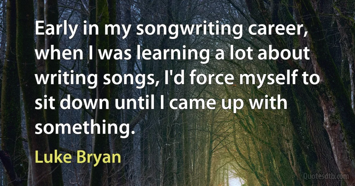 Early in my songwriting career, when I was learning a lot about writing songs, I'd force myself to sit down until I came up with something. (Luke Bryan)