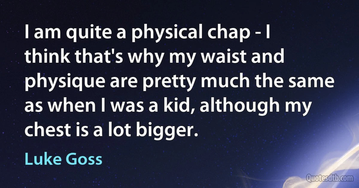 I am quite a physical chap - I think that's why my waist and physique are pretty much the same as when I was a kid, although my chest is a lot bigger. (Luke Goss)