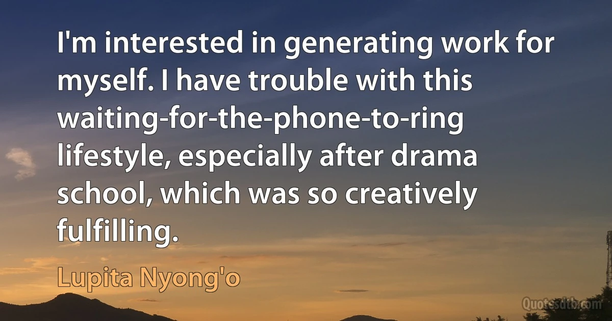 I'm interested in generating work for myself. I have trouble with this waiting-for-the-phone-to-ring lifestyle, especially after drama school, which was so creatively fulfilling. (Lupita Nyong'o)