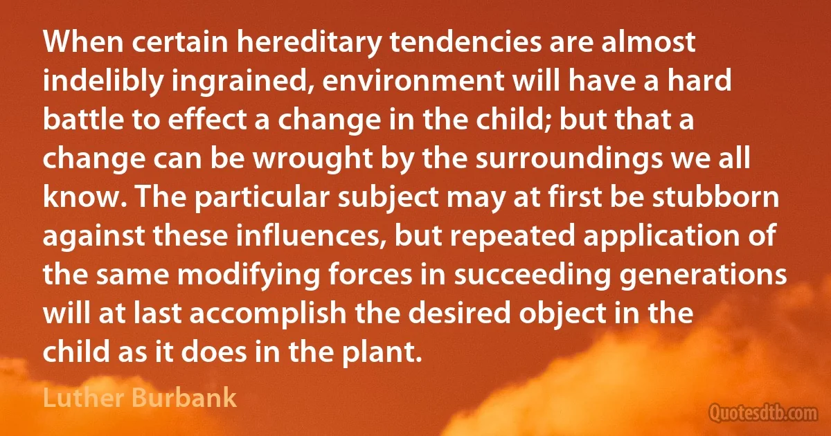 When certain hereditary tendencies are almost indelibly ingrained, environment will have a hard battle to effect a change in the child; but that a change can be wrought by the surroundings we all know. The particular subject may at first be stubborn against these influences, but repeated application of the same modifying forces in succeeding generations will at last accomplish the desired object in the child as it does in the plant. (Luther Burbank)