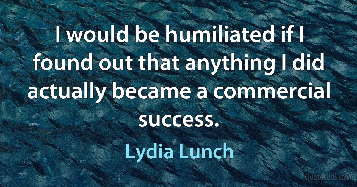 I would be humiliated if I found out that anything I did actually became a commercial success. (Lydia Lunch)