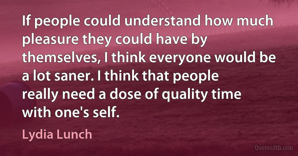 If people could understand how much pleasure they could have by themselves, I think everyone would be a lot saner. I think that people really need a dose of quality time with one's self. (Lydia Lunch)