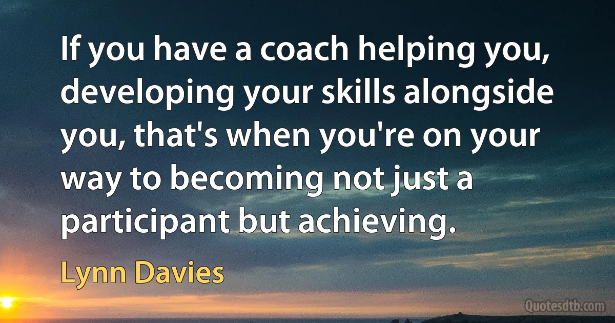 If you have a coach helping you, developing your skills alongside you, that's when you're on your way to becoming not just a participant but achieving. (Lynn Davies)