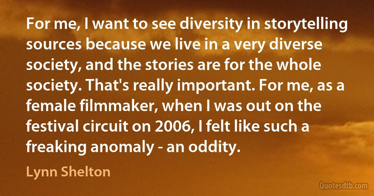 For me, I want to see diversity in storytelling sources because we live in a very diverse society, and the stories are for the whole society. That's really important. For me, as a female filmmaker, when I was out on the festival circuit on 2006, I felt like such a freaking anomaly - an oddity. (Lynn Shelton)