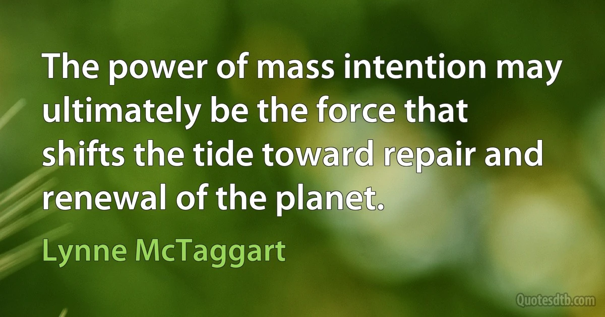 The power of mass intention may ultimately be the force that shifts the tide toward repair and renewal of the planet. (Lynne McTaggart)