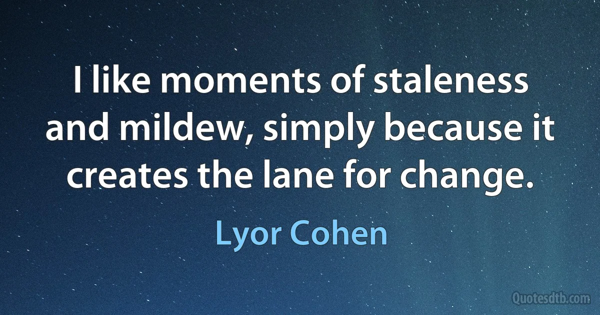 I like moments of staleness and mildew, simply because it creates the lane for change. (Lyor Cohen)