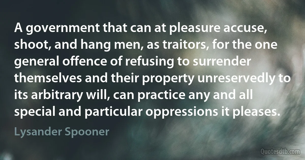 A government that can at pleasure accuse, shoot, and hang men, as traitors, for the one general offence of refusing to surrender themselves and their property unreservedly to its arbitrary will, can practice any and all special and particular oppressions it pleases. (Lysander Spooner)