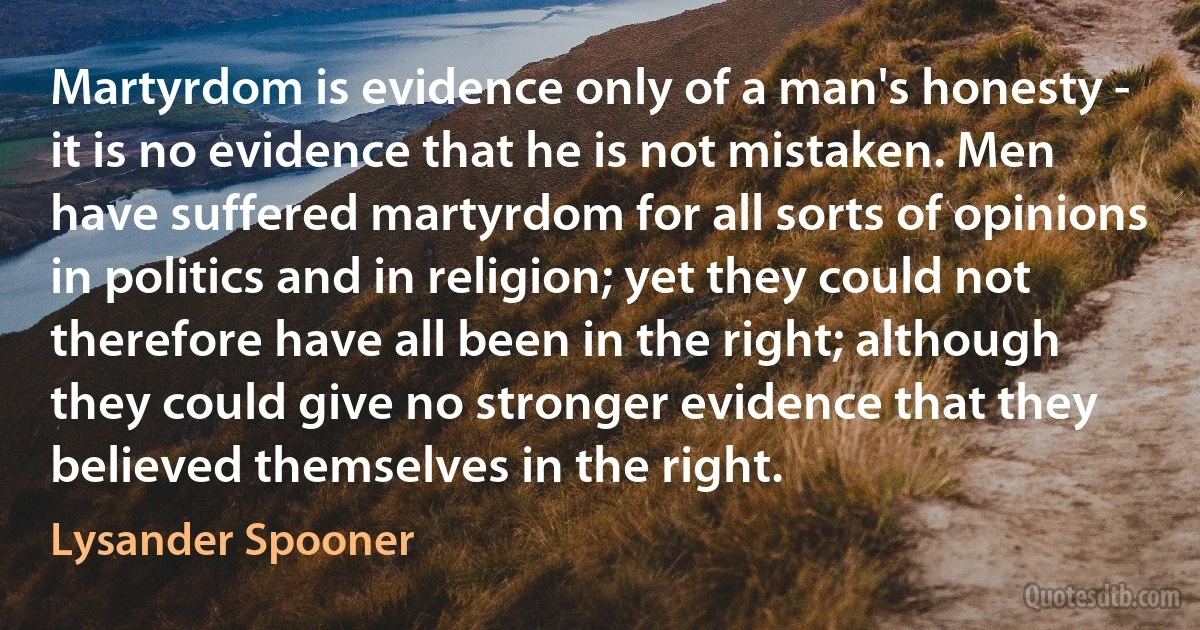 Martyrdom is evidence only of a man's honesty - it is no evidence that he is not mistaken. Men have suffered martyrdom for all sorts of opinions in politics and in religion; yet they could not therefore have all been in the right; although they could give no stronger evidence that they believed themselves in the right. (Lysander Spooner)