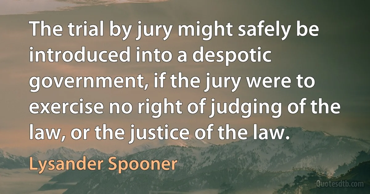 The trial by jury might safely be introduced into a despotic government, if the jury were to exercise no right of judging of the law, or the justice of the law. (Lysander Spooner)