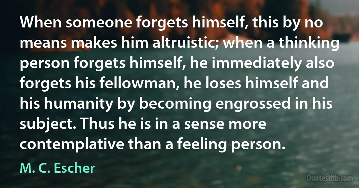 When someone forgets himself, this by no means makes him altruistic; when a thinking person forgets himself, he immediately also forgets his fellowman, he loses himself and his humanity by becoming engrossed in his subject. Thus he is in a sense more contemplative than a feeling person. (M. C. Escher)