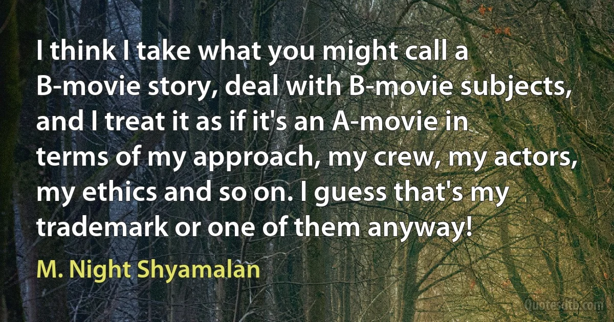 I think I take what you might call a B-movie story, deal with B-movie subjects, and I treat it as if it's an A-movie in terms of my approach, my crew, my actors, my ethics and so on. I guess that's my trademark or one of them anyway! (M. Night Shyamalan)