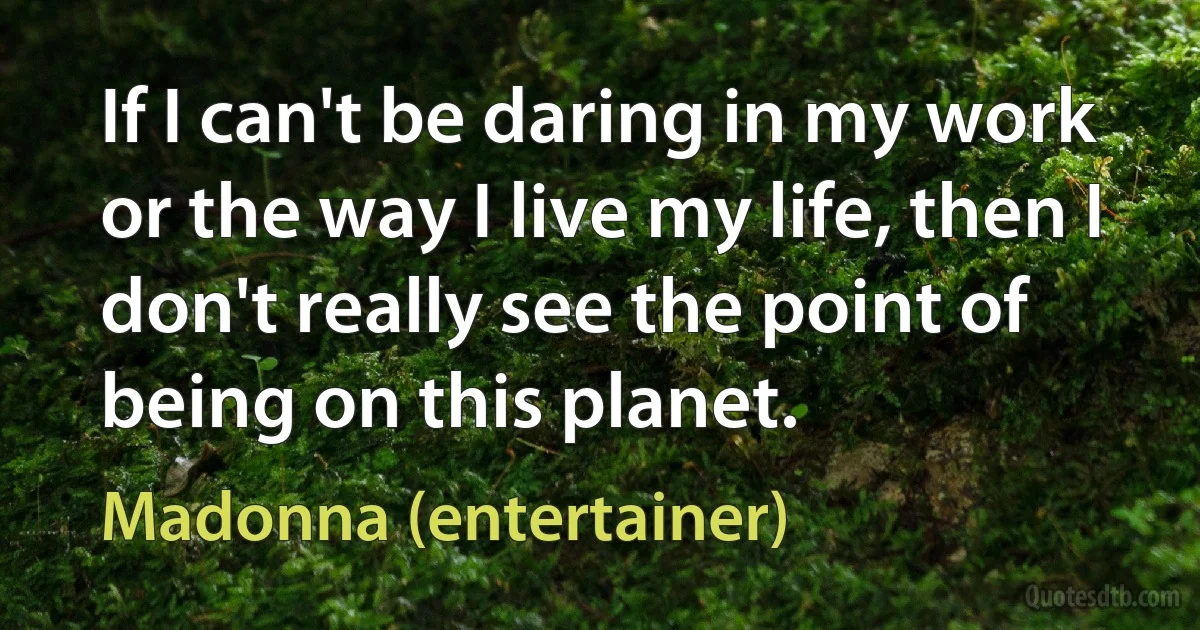 If I can't be daring in my work or the way I live my life, then I don't really see the point of being on this planet. (Madonna (entertainer))