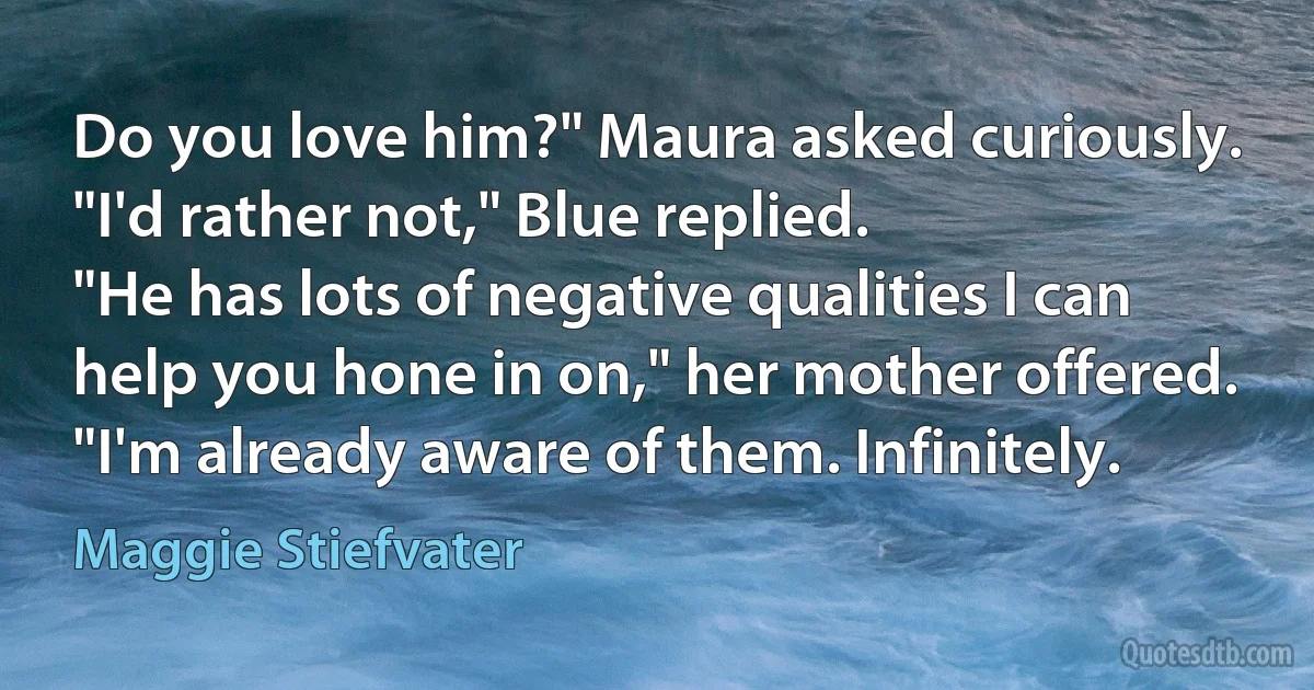 Do you love him?" Maura asked curiously.
"I'd rather not," Blue replied.
"He has lots of negative qualities I can help you hone in on," her mother offered.
"I'm already aware of them. Infinitely. (Maggie Stiefvater)