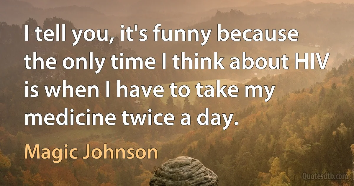 I tell you, it's funny because the only time I think about HIV is when I have to take my medicine twice a day. (Magic Johnson)