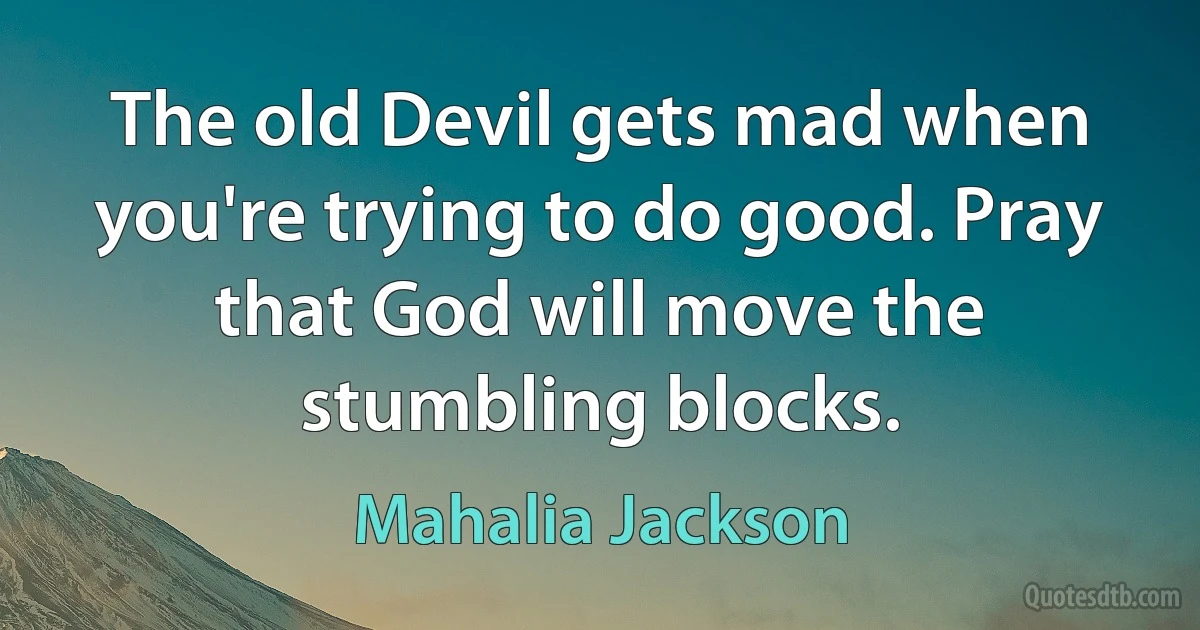 The old Devil gets mad when you're trying to do good. Pray that God will move the stumbling blocks. (Mahalia Jackson)