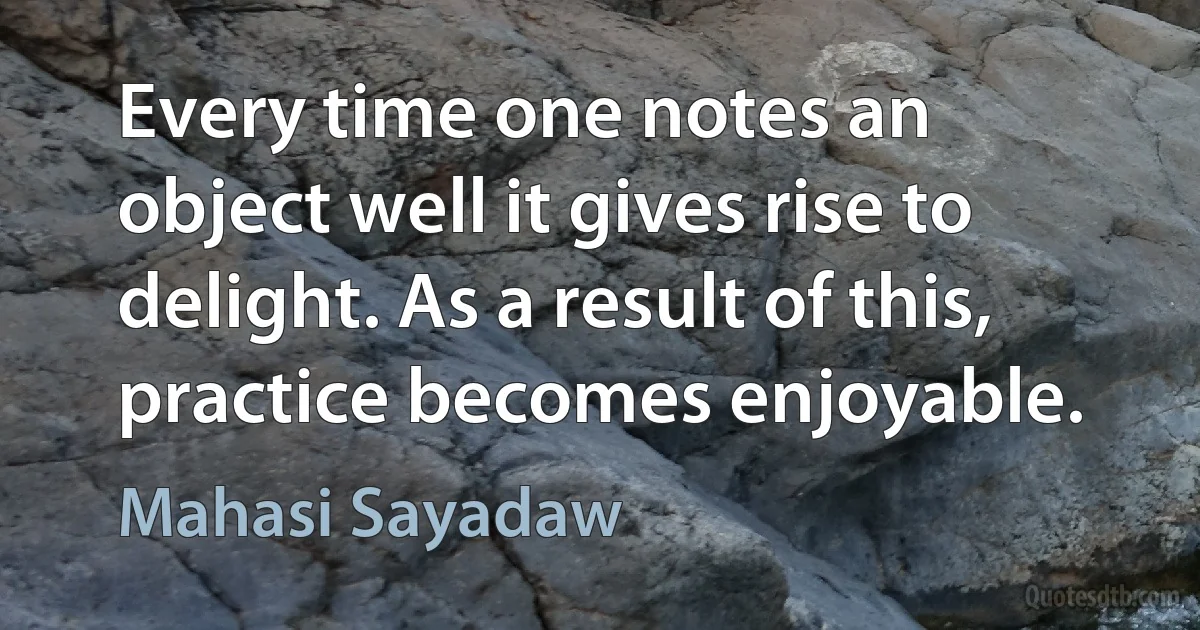 Every time one notes an object well it gives rise to delight. As a result of this, practice becomes enjoyable. (Mahasi Sayadaw)