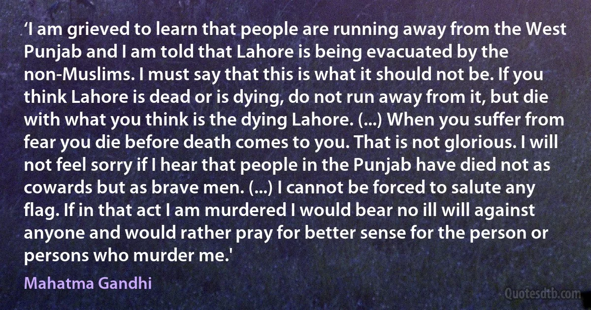 ‘I am grieved to learn that people are running away from the West Punjab and I am told that Lahore is being evacuated by the non-Muslims. I must say that this is what it should not be. If you think Lahore is dead or is dying, do not run away from it, but die with what you think is the dying Lahore. (...) When you suffer from fear you die before death comes to you. That is not glorious. I will not feel sorry if I hear that people in the Punjab have died not as cowards but as brave men. (...) I cannot be forced to salute any flag. If in that act I am murdered I would bear no ill will against anyone and would rather pray for better sense for the person or persons who murder me.' (Mahatma Gandhi)