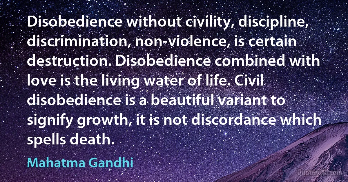 Disobedience without civility, discipline, discrimination, non-violence, is certain destruction. Disobedience combined with love is the living water of life. Civil disobedience is a beautiful variant to signify growth, it is not discordance which spells death. (Mahatma Gandhi)