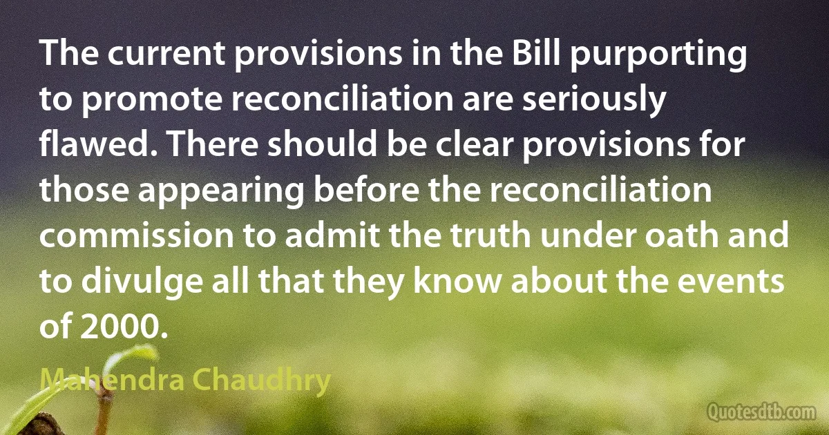 The current provisions in the Bill purporting to promote reconciliation are seriously flawed. There should be clear provisions for those appearing before the reconciliation commission to admit the truth under oath and to divulge all that they know about the events of 2000. (Mahendra Chaudhry)