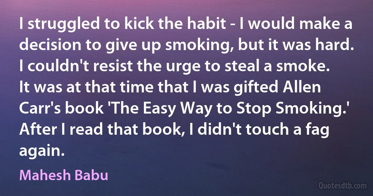 I struggled to kick the habit - I would make a decision to give up smoking, but it was hard. I couldn't resist the urge to steal a smoke. It was at that time that I was gifted Allen Carr's book 'The Easy Way to Stop Smoking.' After I read that book, I didn't touch a fag again. (Mahesh Babu)