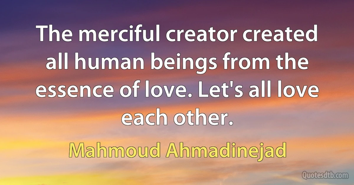 The merciful creator created all human beings from the essence of love. Let's all love each other. (Mahmoud Ahmadinejad)