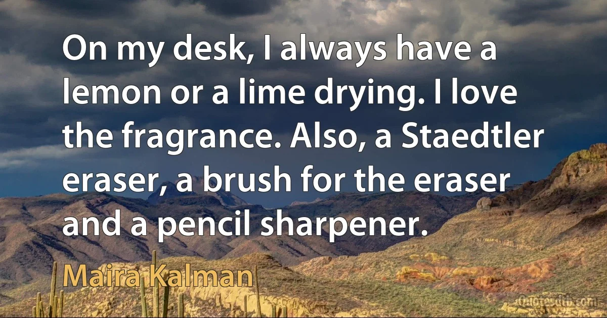 On my desk, I always have a lemon or a lime drying. I love the fragrance. Also, a Staedtler eraser, a brush for the eraser and a pencil sharpener. (Maira Kalman)