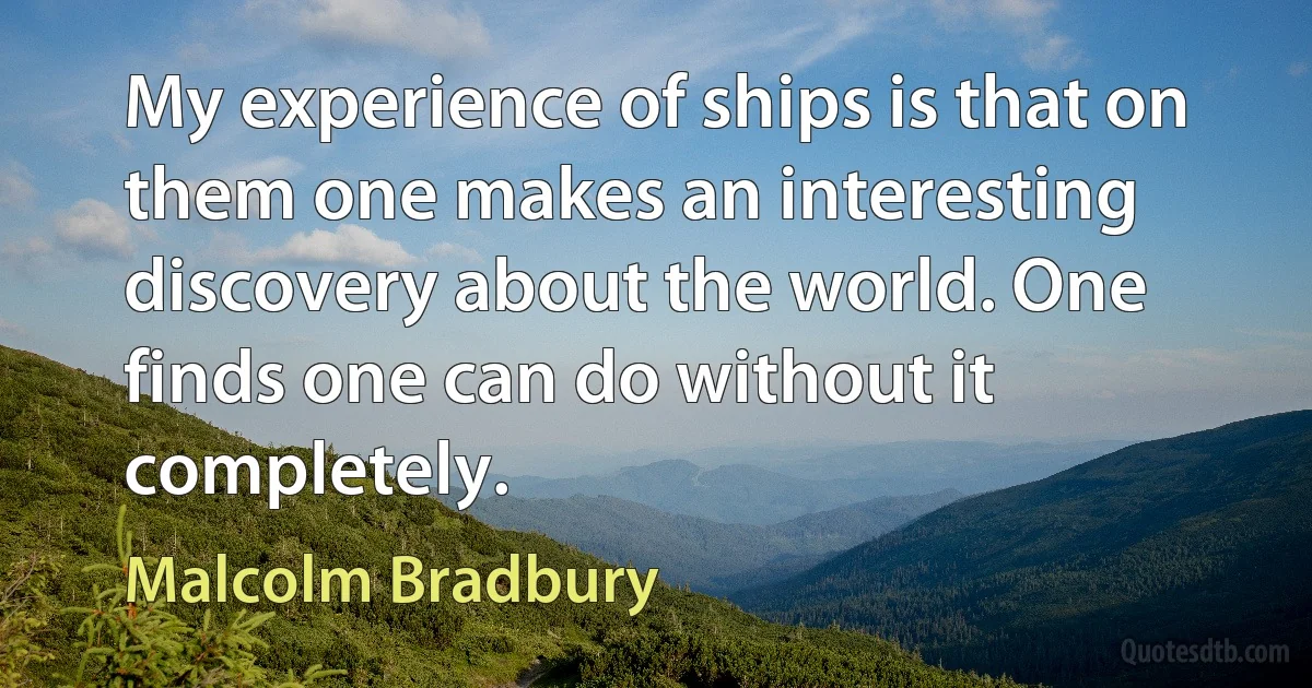 My experience of ships is that on them one makes an interesting discovery about the world. One finds one can do without it completely. (Malcolm Bradbury)