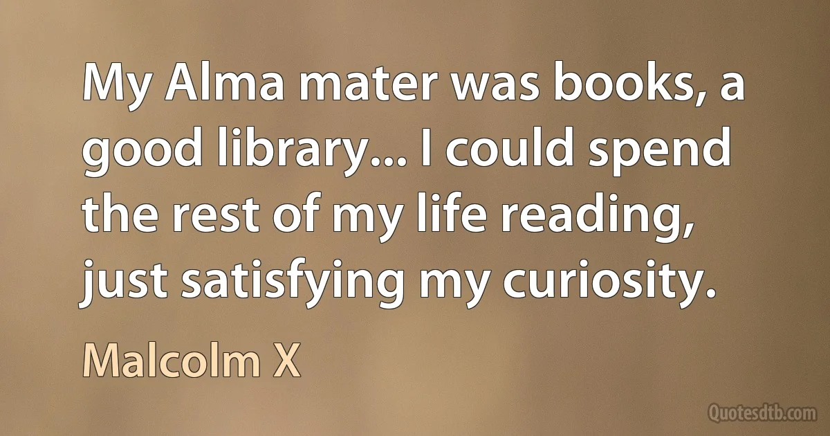 My Alma mater was books, a good library... I could spend the rest of my life reading, just satisfying my curiosity. (Malcolm X)