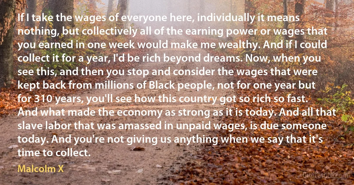 If I take the wages of everyone here, individually it means nothing, but collectively all of the earning power or wages that you earned in one week would make me wealthy. And if I could collect it for a year, I'd be rich beyond dreams. Now, when you see this, and then you stop and consider the wages that were kept back from millions of Black people, not for one year but for 310 years, you'll see how this country got so rich so fast. And what made the economy as strong as it is today. And all that slave labor that was amassed in unpaid wages, is due someone today. And you're not giving us anything when we say that it's time to collect. (Malcolm X)