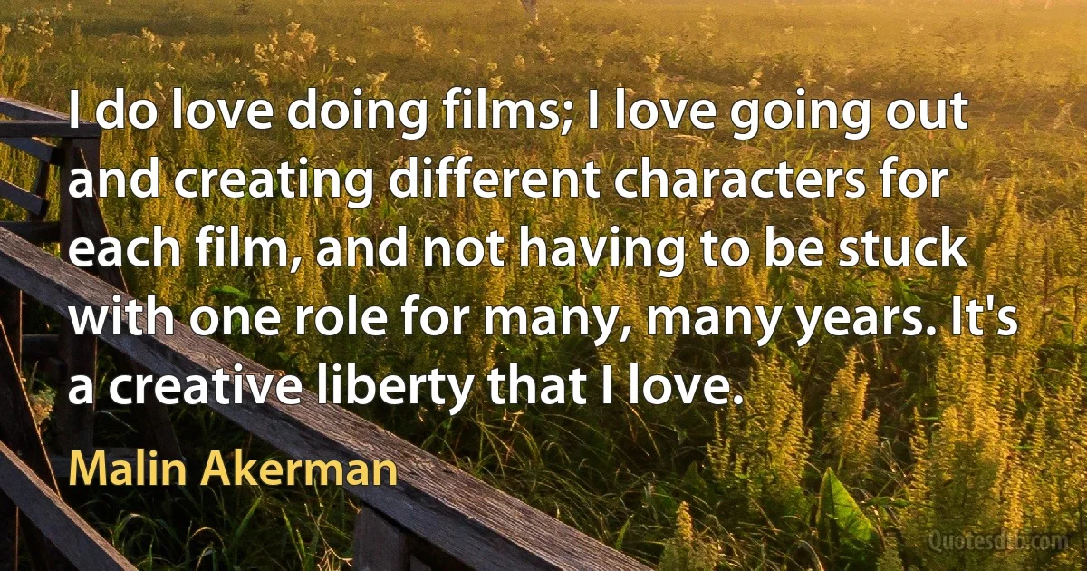 I do love doing films; I love going out and creating different characters for each film, and not having to be stuck with one role for many, many years. It's a creative liberty that I love. (Malin Akerman)