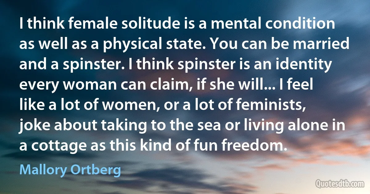 I think female solitude is a mental condition as well as a physical state. You can be married and a spinster. I think spinster is an identity every woman can claim, if she will... I feel like a lot of women, or a lot of feminists, joke about taking to the sea or living alone in a cottage as this kind of fun freedom. (Mallory Ortberg)