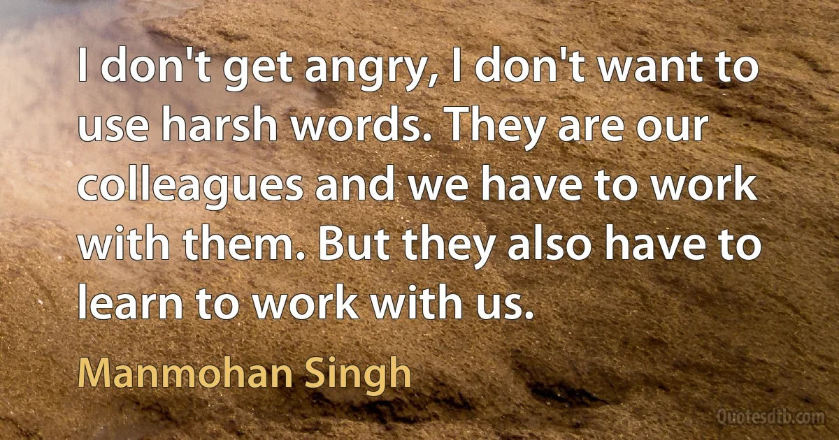 I don't get angry, I don't want to use harsh words. They are our colleagues and we have to work with them. But they also have to learn to work with us. (Manmohan Singh)