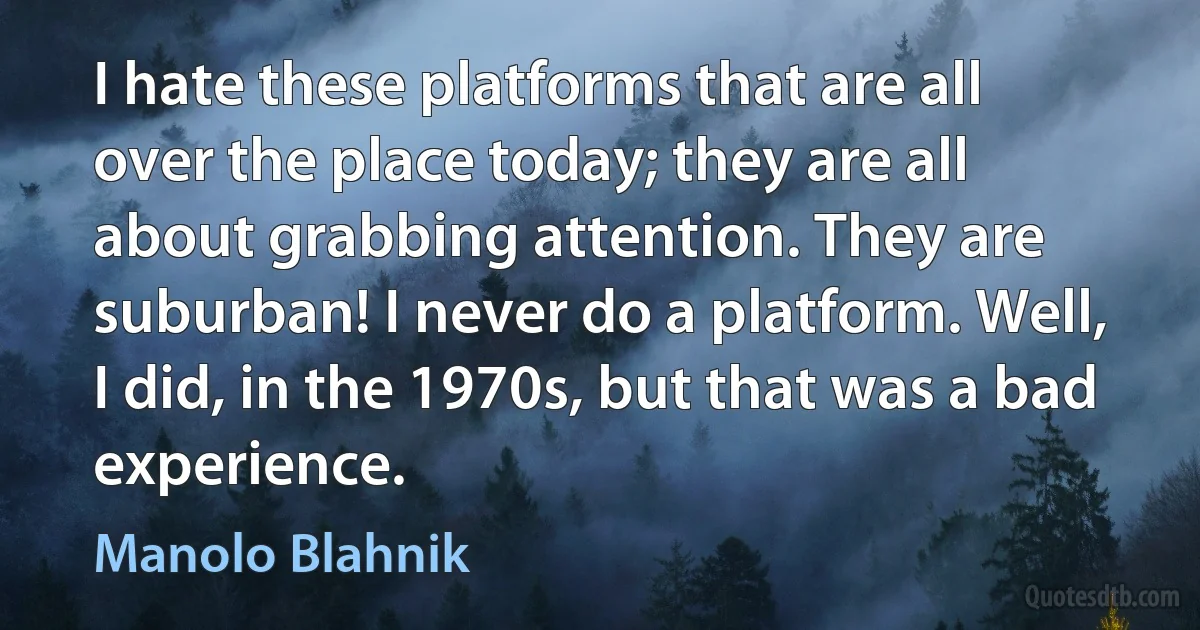 I hate these platforms that are all over the place today; they are all about grabbing attention. They are suburban! I never do a platform. Well, I did, in the 1970s, but that was a bad experience. (Manolo Blahnik)