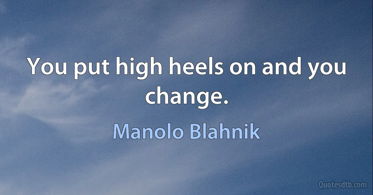 You put high heels on and you change. (Manolo Blahnik)