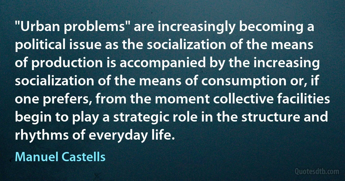 "Urban problems" are increasingly becoming a political issue as the socialization of the means of production is accompanied by the increasing socialization of the means of consumption or, if one prefers, from the moment collective facilities begin to play a strategic role in the structure and rhythms of everyday life. (Manuel Castells)