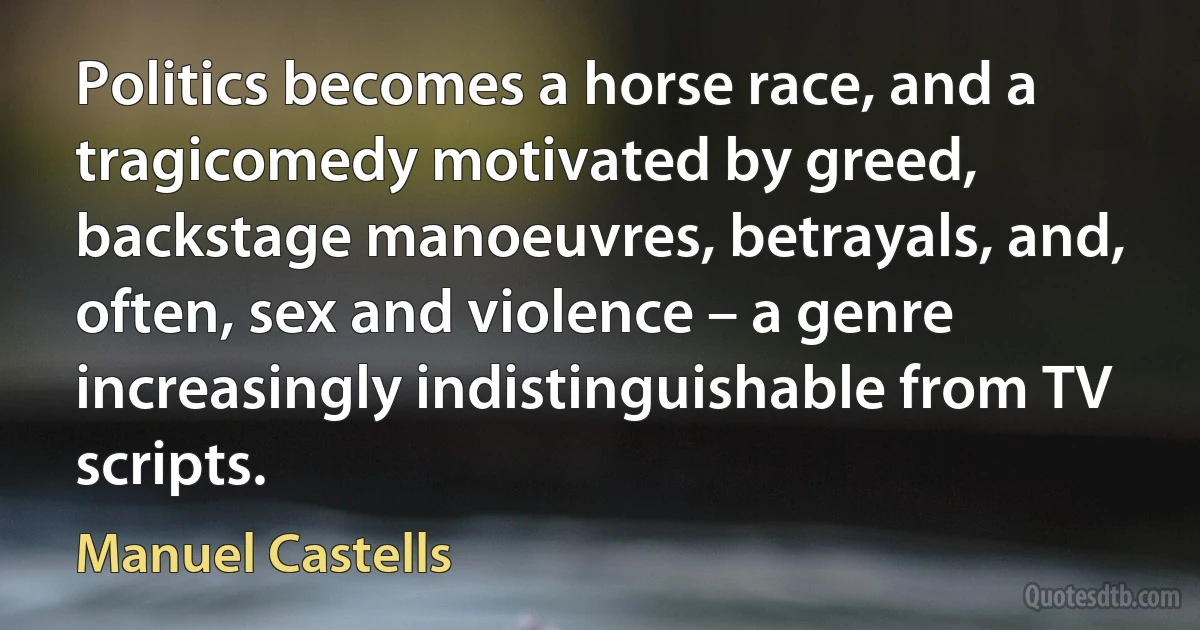 Politics becomes a horse race, and a tragicomedy motivated by greed, backstage manoeuvres, betrayals, and, often, sex and violence – a genre increasingly indistinguishable from TV scripts. (Manuel Castells)