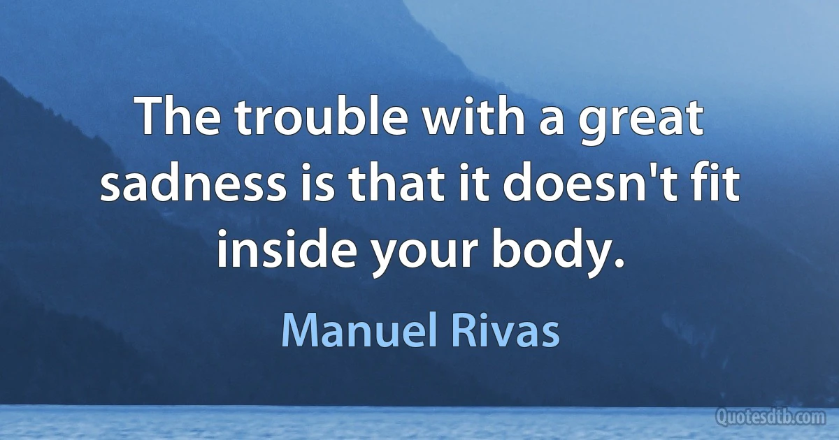 The trouble with a great sadness is that it doesn't fit inside your body. (Manuel Rivas)