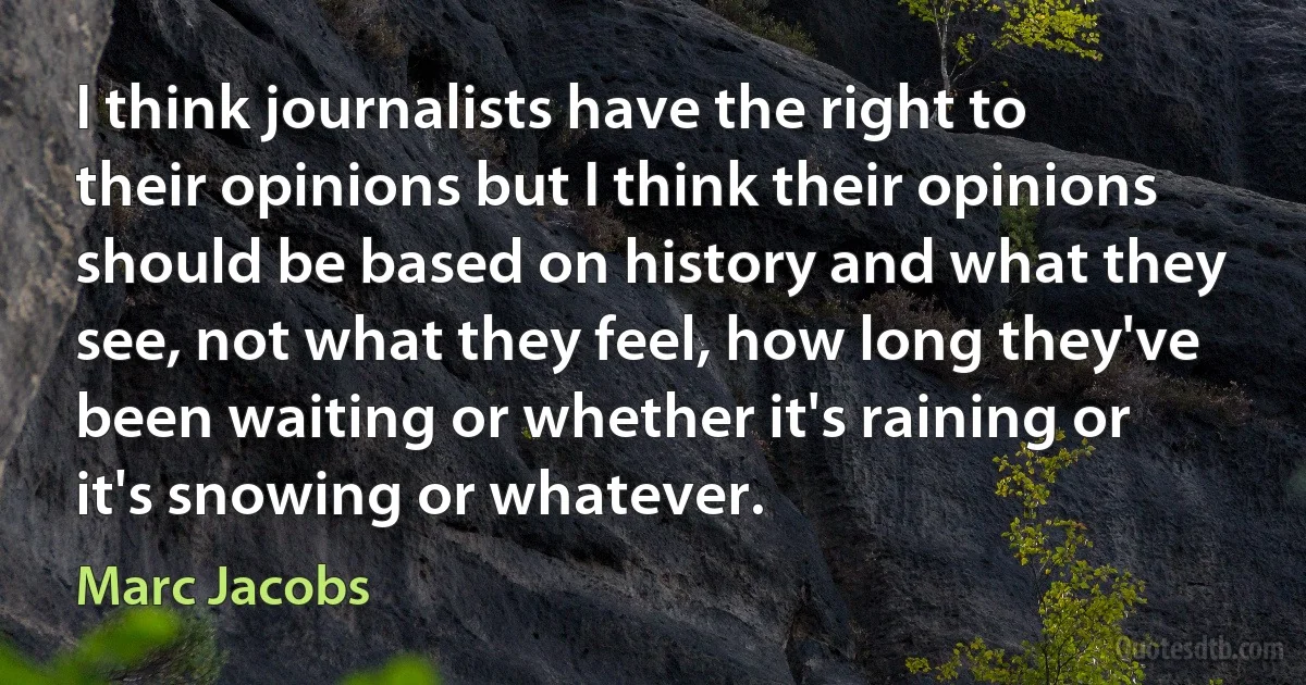 I think journalists have the right to their opinions but I think their opinions should be based on history and what they see, not what they feel, how long they've been waiting or whether it's raining or it's snowing or whatever. (Marc Jacobs)