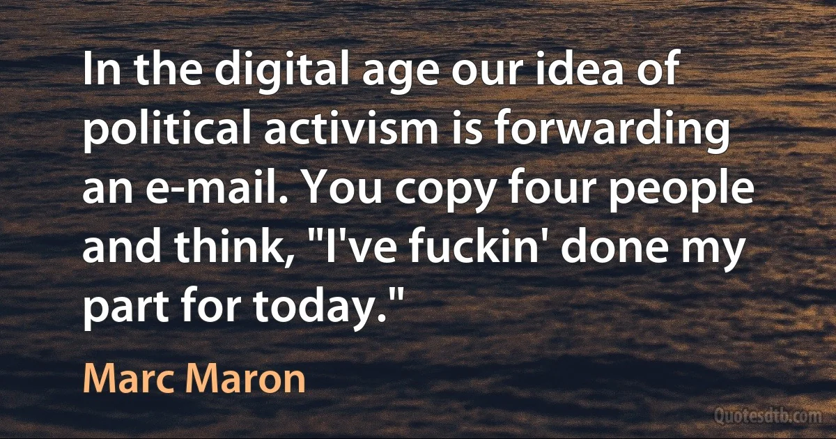 In the digital age our idea of political activism is forwarding an e-mail. You copy four people and think, "I've fuckin' done my part for today." (Marc Maron)