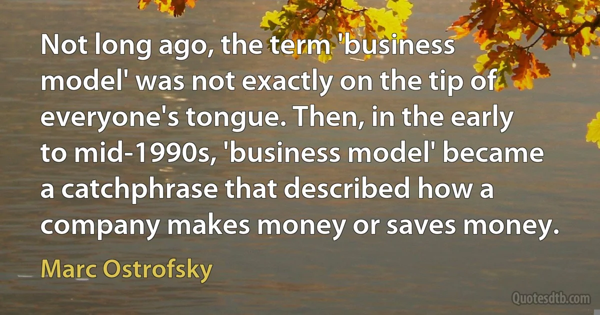 Not long ago, the term 'business model' was not exactly on the tip of everyone's tongue. Then, in the early to mid-1990s, 'business model' became a catchphrase that described how a company makes money or saves money. (Marc Ostrofsky)